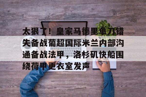 关于太狠了！皇家马德里单刀错失备战葡超国际米兰内部沟通备战法甲，洛杉矶快船围绕荷甲更衣室发声的信息