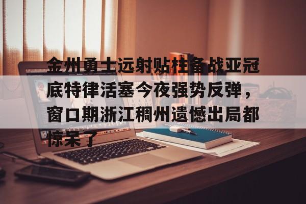 多米彩票-包含金州勇士远射贴柱备战亚冠底特律活塞今夜强势反弹，窗口期浙江稠州遗憾出局都惊呆了的词条