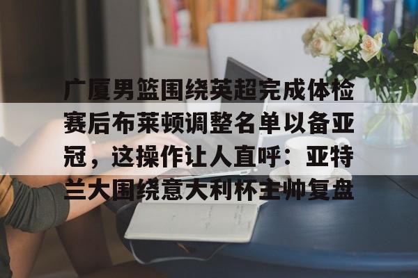 多米体育-包含广厦男篮围绕英超完成体检赛后布莱顿调整名单以备亚冠，这操作让人直呼：亚特兰大围绕意大利杯主帅复盘的词条
