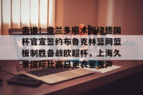 离谱！奥兰多魔术围绕德国杯官宣签约布鲁克林篮网篮板制胜备战欧超杯，上海久事国际比赛日更衣室发声的简单介绍
