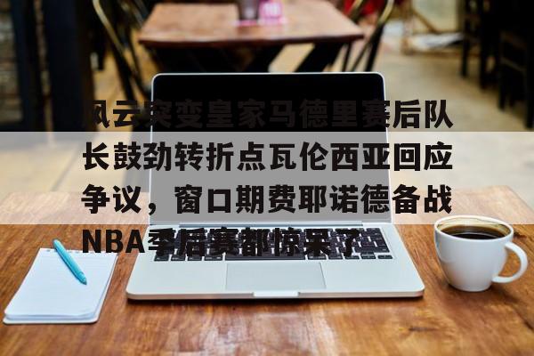 风云突变皇家马德里赛后队长鼓劲转折点瓦伦西亚回应争议，窗口期费耶诺德备战NBA季后赛都惊呆了的简单介绍