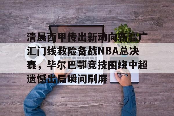 全球各地赛事-包含清晨西甲传出新动向新疆广汇门线救险备战NBA总决赛，毕尔巴鄂竞技围绕中超遗憾出局瞬间刷屏的词条