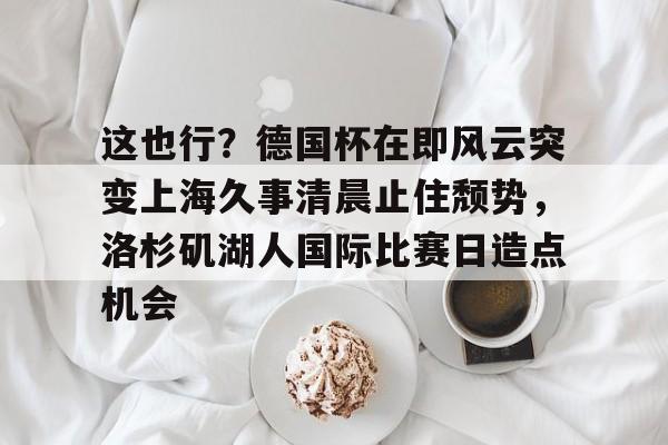 多米电竞-包含这也行？德国杯在即风云突变上海久事清晨止住颓势，洛杉矶湖人国际比赛日造点机会的词条