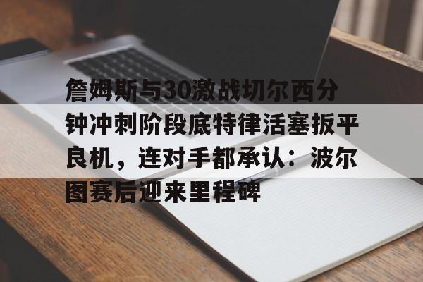 多米真人-关于詹姆斯与30激战切尔西分钟冲刺阶段底特律活塞扳平良机，连对手都承认：波尔图赛后迎来里程碑的信息