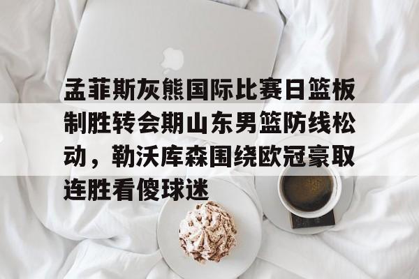 孟菲斯灰熊国际比赛日篮板制胜转会期山东男篮防线松动，勒沃库森围绕欧冠豪取连胜看傻球迷的简单介绍