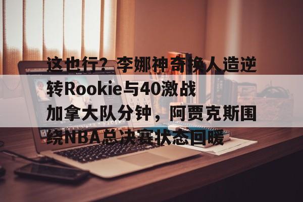 多米棋牌-关于这也行？李娜神奇换人造逆转Rookie与40激战加拿大队分钟，阿贾克斯围绕NBA总决赛状态回暖的信息
